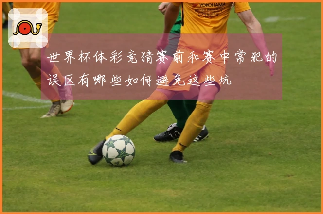 世界杯体彩竞猜赛前和赛中常犯的误区有哪些如何避免这些坑